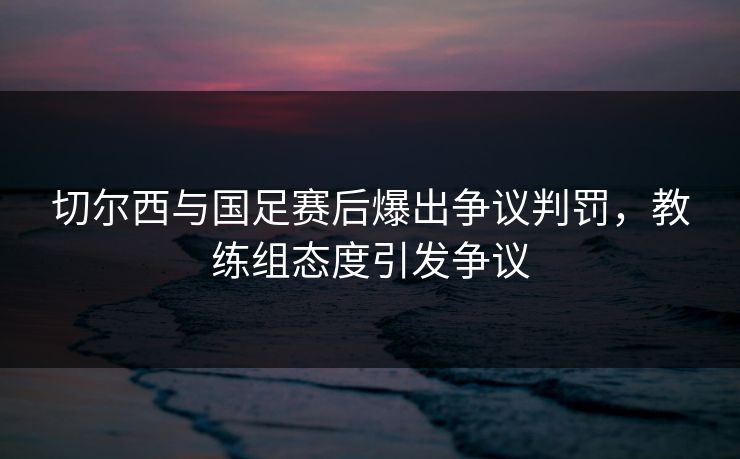 切尔西与国足赛后爆出争议判罚，教练组态度引发争议